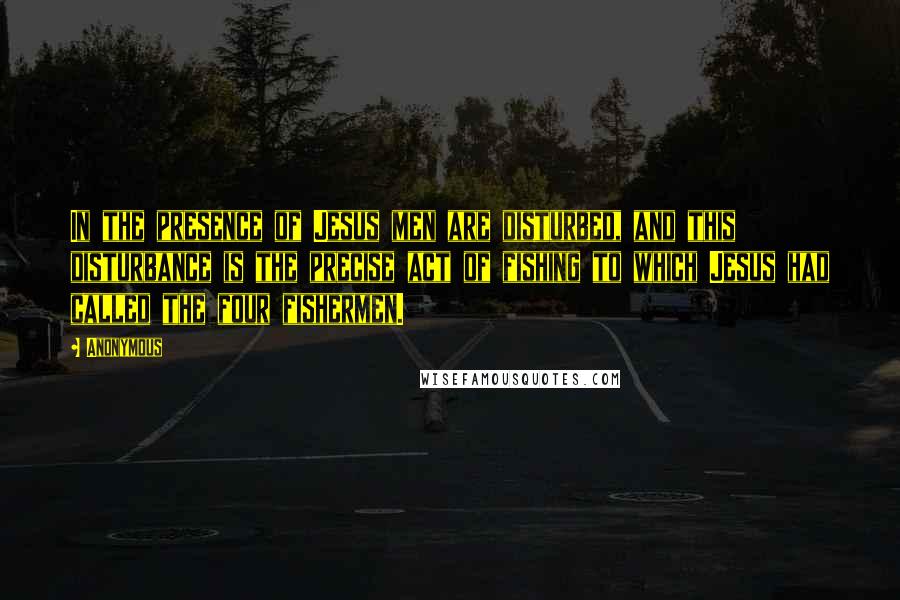 Anonymous Quotes: In the presence of Jesus men are disturbed, and this disturbance is the precise act of fishing to which Jesus had called the four fishermen.