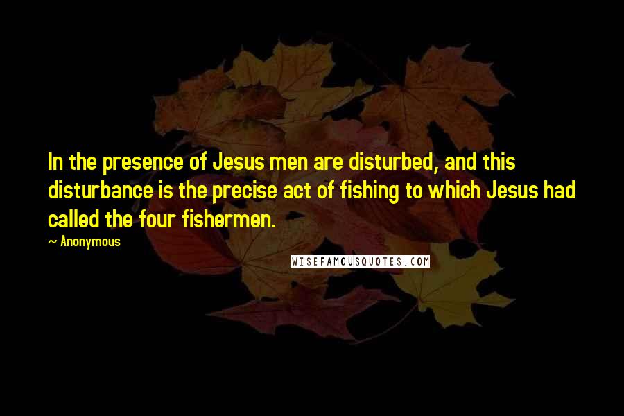 Anonymous Quotes: In the presence of Jesus men are disturbed, and this disturbance is the precise act of fishing to which Jesus had called the four fishermen.