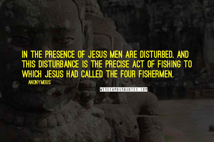 Anonymous Quotes: In the presence of Jesus men are disturbed, and this disturbance is the precise act of fishing to which Jesus had called the four fishermen.