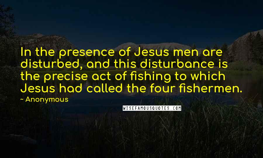 Anonymous Quotes: In the presence of Jesus men are disturbed, and this disturbance is the precise act of fishing to which Jesus had called the four fishermen.