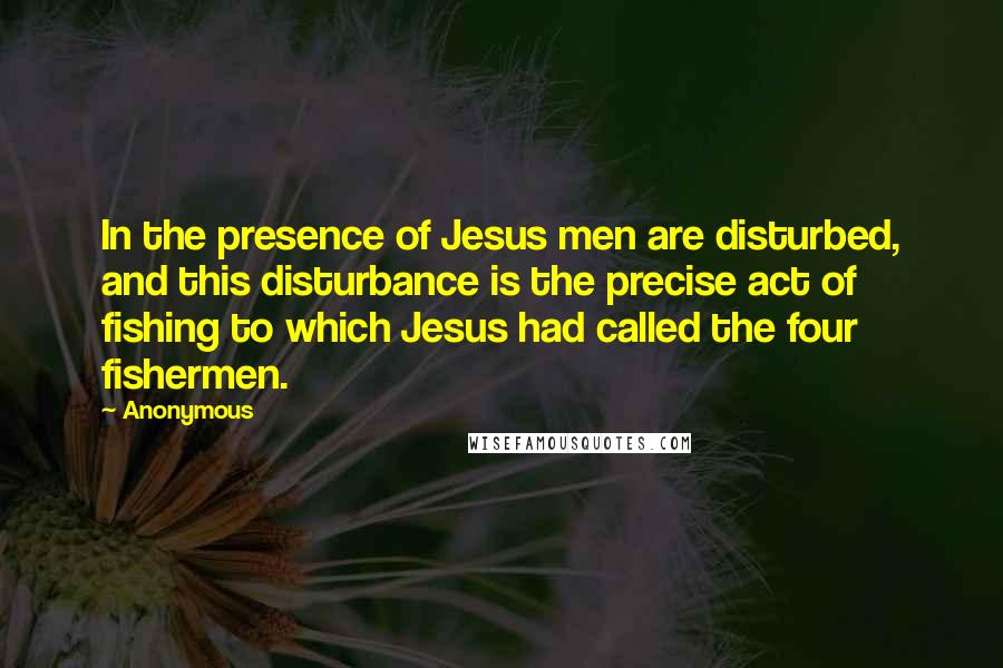 Anonymous Quotes: In the presence of Jesus men are disturbed, and this disturbance is the precise act of fishing to which Jesus had called the four fishermen.