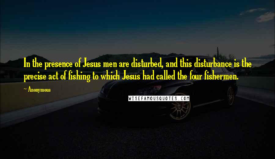 Anonymous Quotes: In the presence of Jesus men are disturbed, and this disturbance is the precise act of fishing to which Jesus had called the four fishermen.