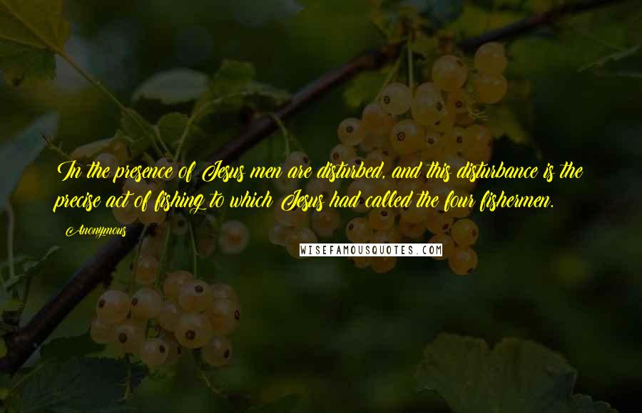 Anonymous Quotes: In the presence of Jesus men are disturbed, and this disturbance is the precise act of fishing to which Jesus had called the four fishermen.