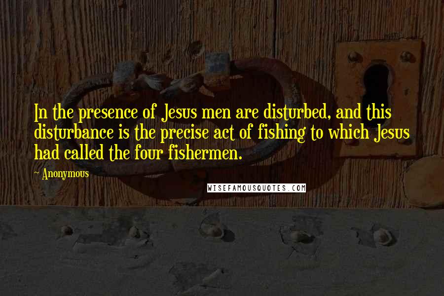 Anonymous Quotes: In the presence of Jesus men are disturbed, and this disturbance is the precise act of fishing to which Jesus had called the four fishermen.