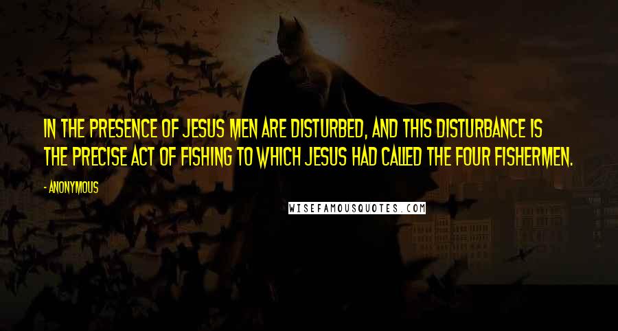 Anonymous Quotes: In the presence of Jesus men are disturbed, and this disturbance is the precise act of fishing to which Jesus had called the four fishermen.