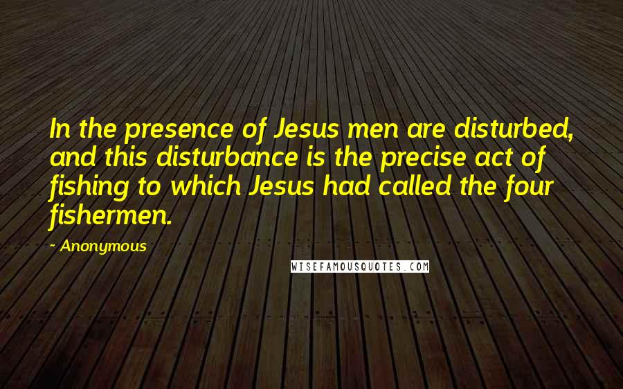 Anonymous Quotes: In the presence of Jesus men are disturbed, and this disturbance is the precise act of fishing to which Jesus had called the four fishermen.