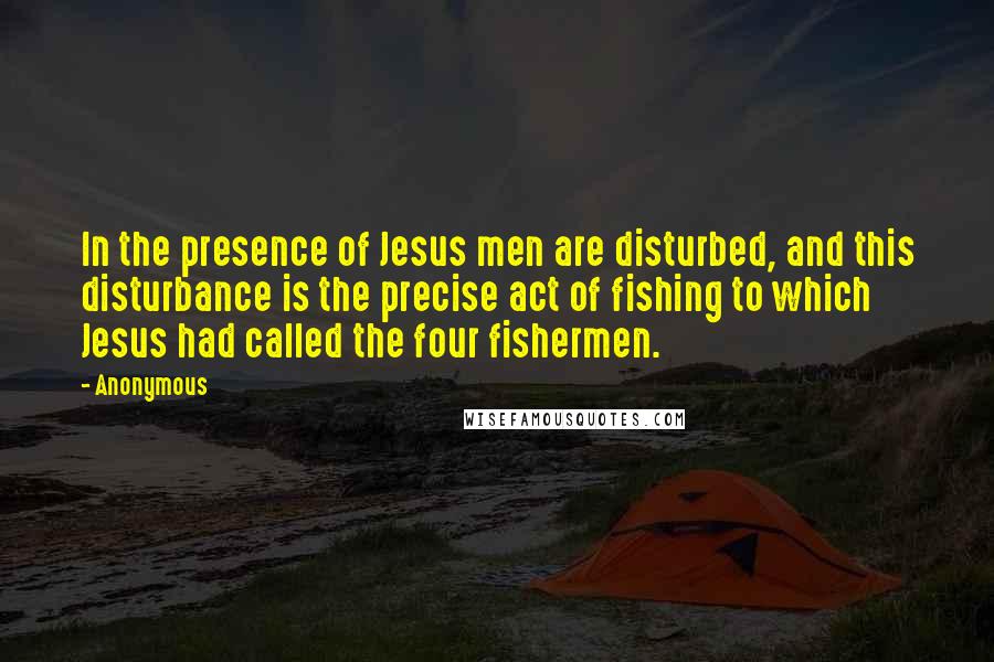 Anonymous Quotes: In the presence of Jesus men are disturbed, and this disturbance is the precise act of fishing to which Jesus had called the four fishermen.