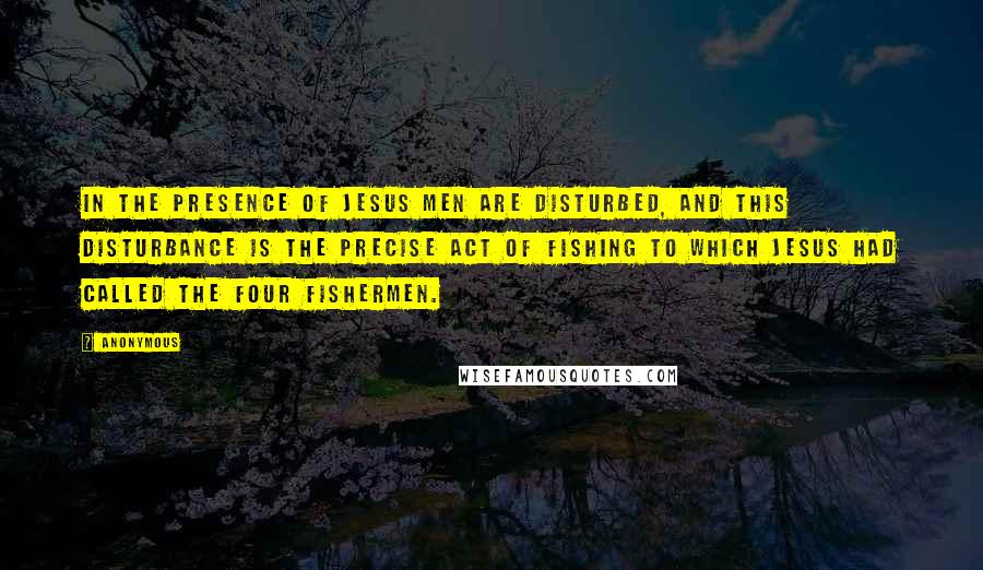 Anonymous Quotes: In the presence of Jesus men are disturbed, and this disturbance is the precise act of fishing to which Jesus had called the four fishermen.