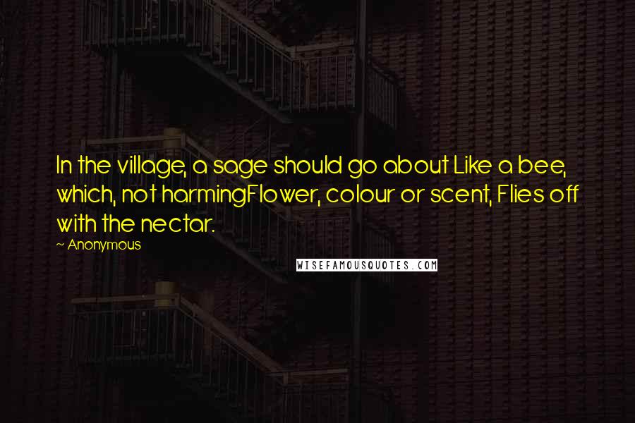 Anonymous Quotes: In the village, a sage should go about Like a bee, which, not harmingFlower, colour or scent, Flies off with the nectar.