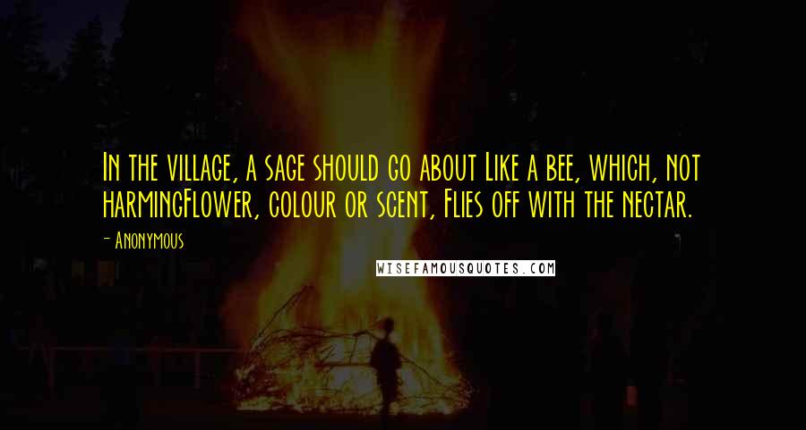 Anonymous Quotes: In the village, a sage should go about Like a bee, which, not harmingFlower, colour or scent, Flies off with the nectar.