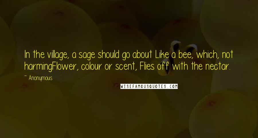 Anonymous Quotes: In the village, a sage should go about Like a bee, which, not harmingFlower, colour or scent, Flies off with the nectar.