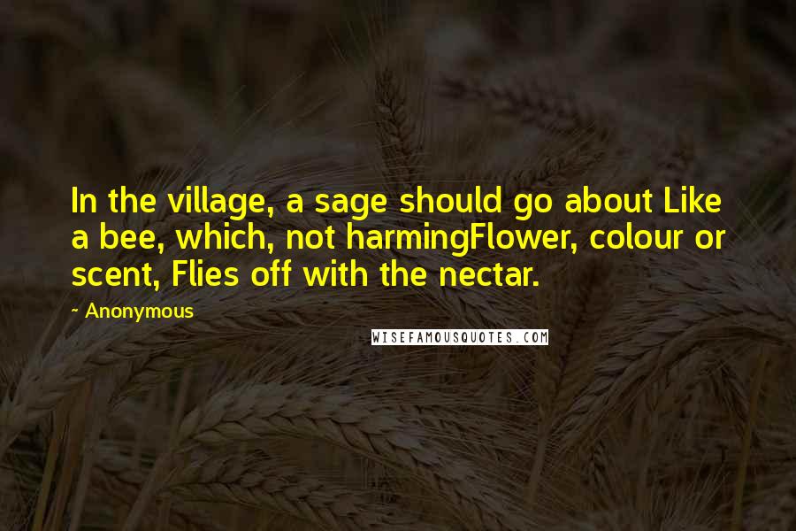 Anonymous Quotes: In the village, a sage should go about Like a bee, which, not harmingFlower, colour or scent, Flies off with the nectar.