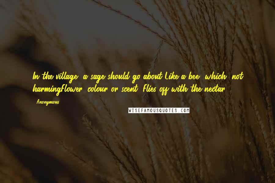 Anonymous Quotes: In the village, a sage should go about Like a bee, which, not harmingFlower, colour or scent, Flies off with the nectar.