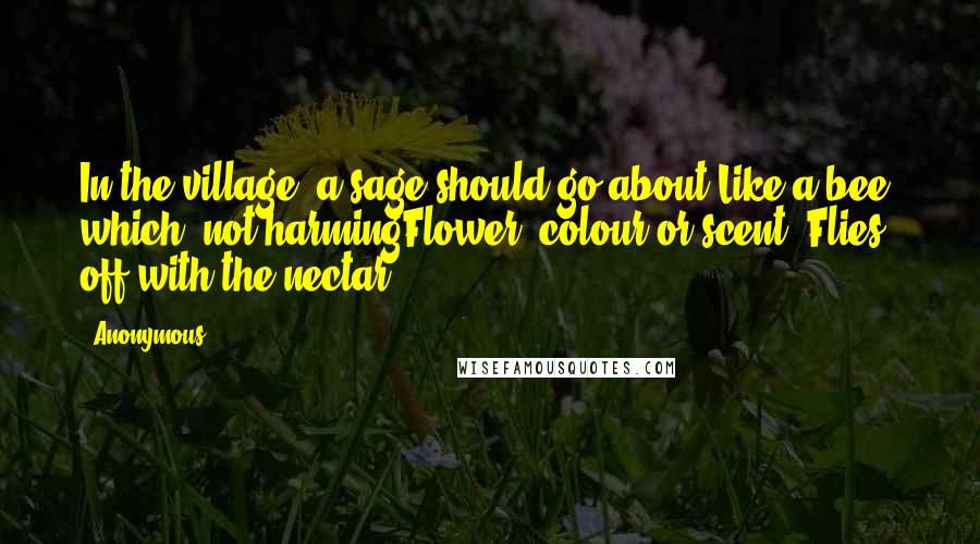 Anonymous Quotes: In the village, a sage should go about Like a bee, which, not harmingFlower, colour or scent, Flies off with the nectar.