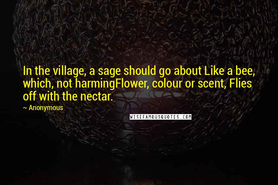 Anonymous Quotes: In the village, a sage should go about Like a bee, which, not harmingFlower, colour or scent, Flies off with the nectar.
