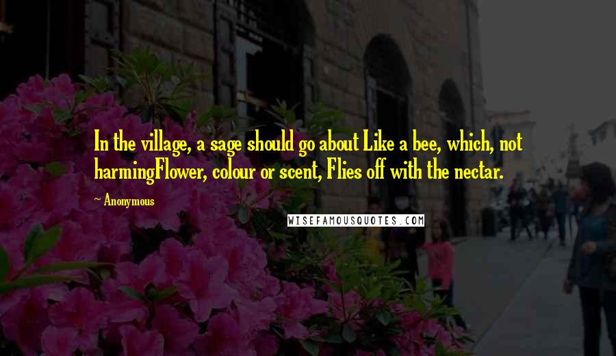 Anonymous Quotes: In the village, a sage should go about Like a bee, which, not harmingFlower, colour or scent, Flies off with the nectar.