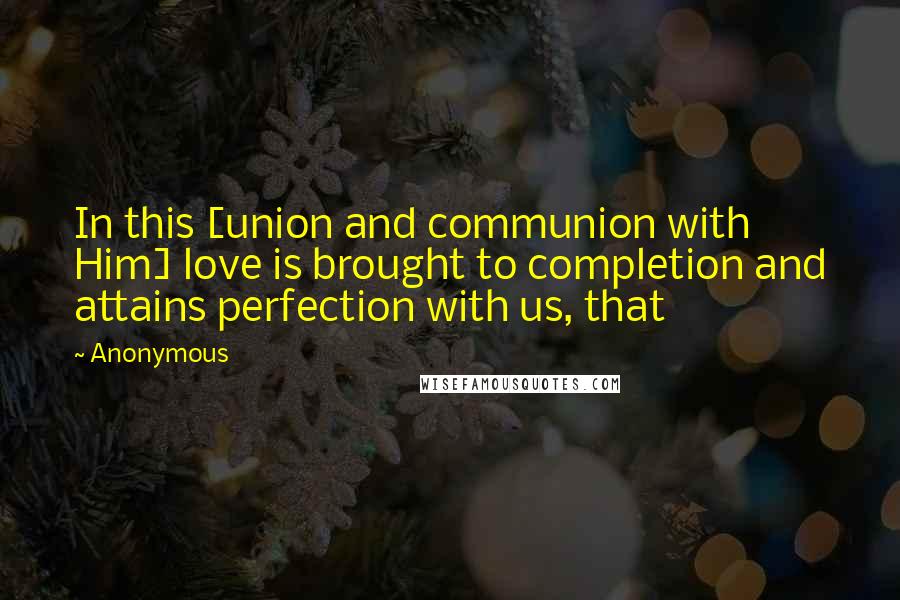 Anonymous Quotes: In this [union and communion with Him] love is brought to completion and attains perfection with us, that