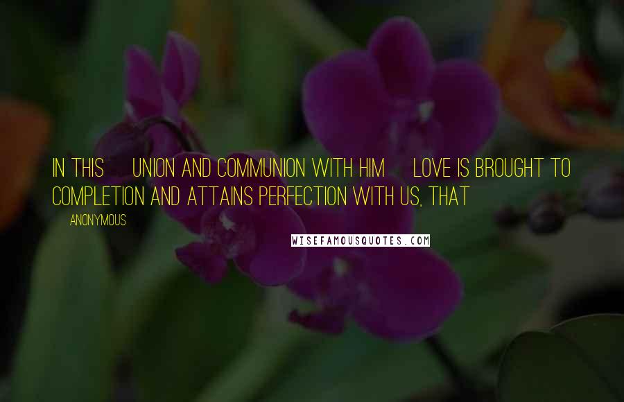 Anonymous Quotes: In this [union and communion with Him] love is brought to completion and attains perfection with us, that