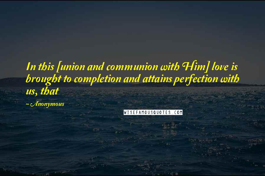 Anonymous Quotes: In this [union and communion with Him] love is brought to completion and attains perfection with us, that