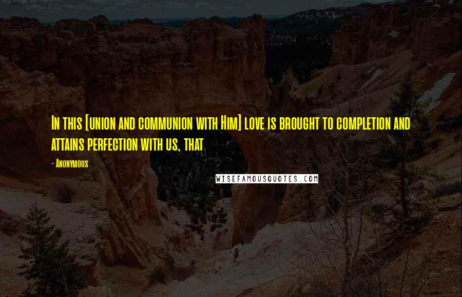 Anonymous Quotes: In this [union and communion with Him] love is brought to completion and attains perfection with us, that