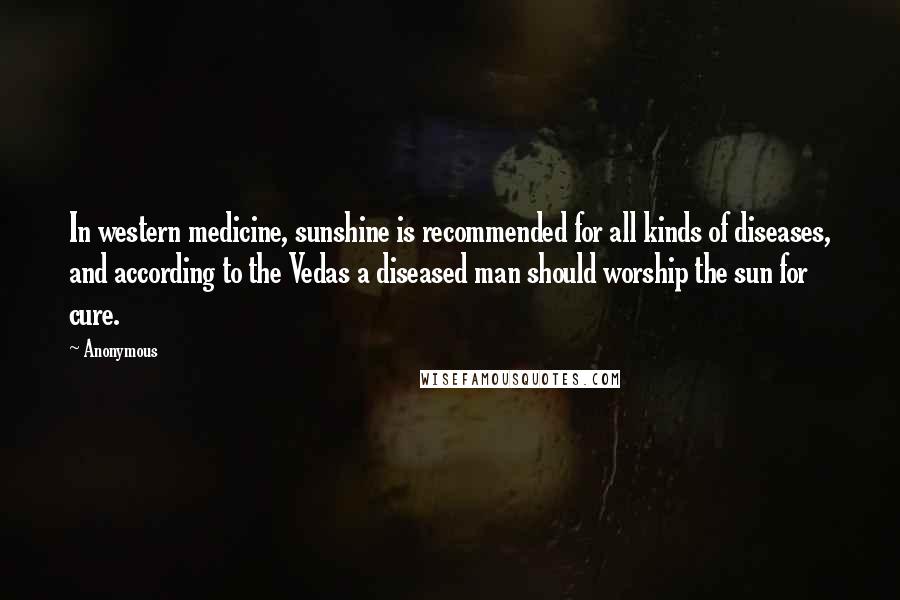 Anonymous Quotes: In western medicine, sunshine is recommended for all kinds of diseases, and according to the Vedas a diseased man should worship the sun for cure.