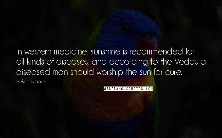 Anonymous Quotes: In western medicine, sunshine is recommended for all kinds of diseases, and according to the Vedas a diseased man should worship the sun for cure.