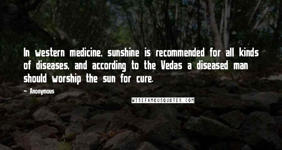 Anonymous Quotes: In western medicine, sunshine is recommended for all kinds of diseases, and according to the Vedas a diseased man should worship the sun for cure.