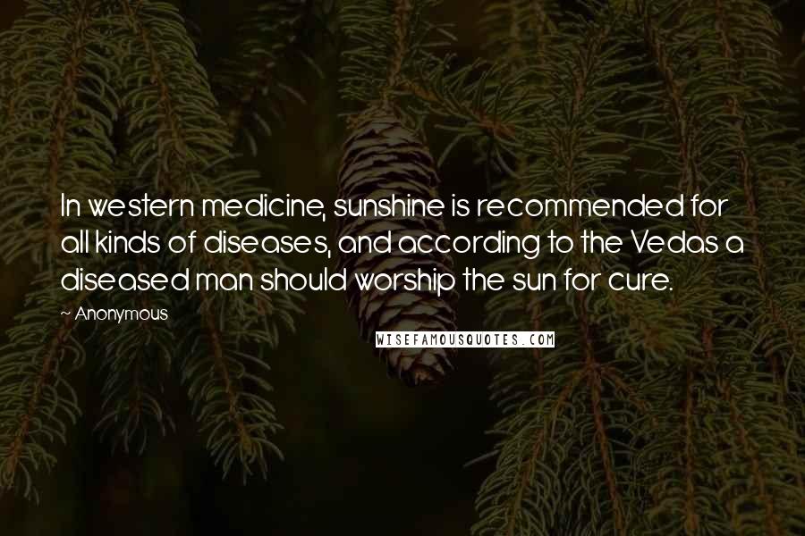 Anonymous Quotes: In western medicine, sunshine is recommended for all kinds of diseases, and according to the Vedas a diseased man should worship the sun for cure.