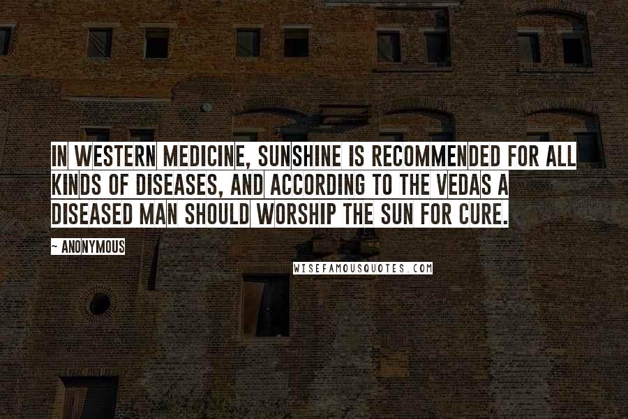 Anonymous Quotes: In western medicine, sunshine is recommended for all kinds of diseases, and according to the Vedas a diseased man should worship the sun for cure.