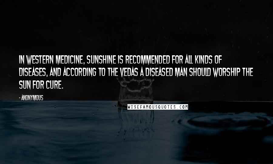 Anonymous Quotes: In western medicine, sunshine is recommended for all kinds of diseases, and according to the Vedas a diseased man should worship the sun for cure.