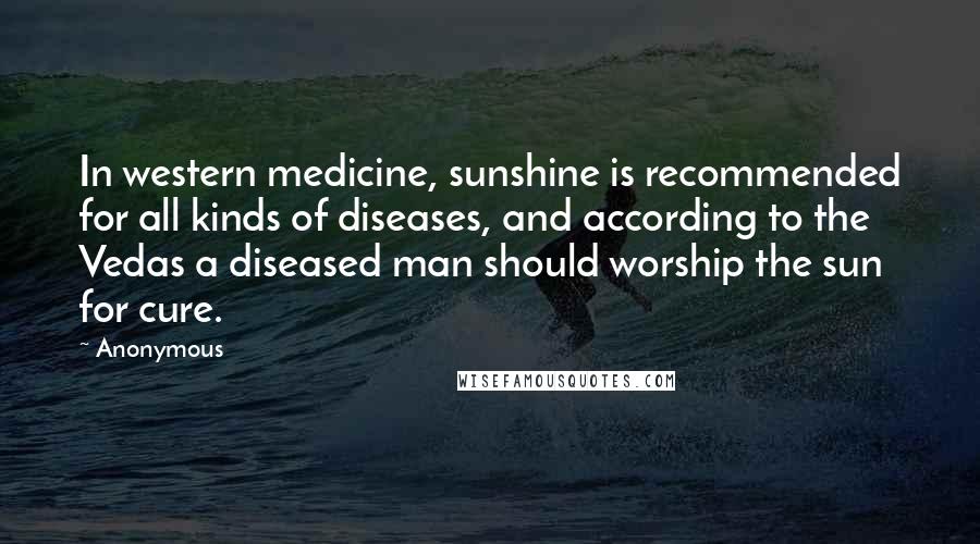 Anonymous Quotes: In western medicine, sunshine is recommended for all kinds of diseases, and according to the Vedas a diseased man should worship the sun for cure.