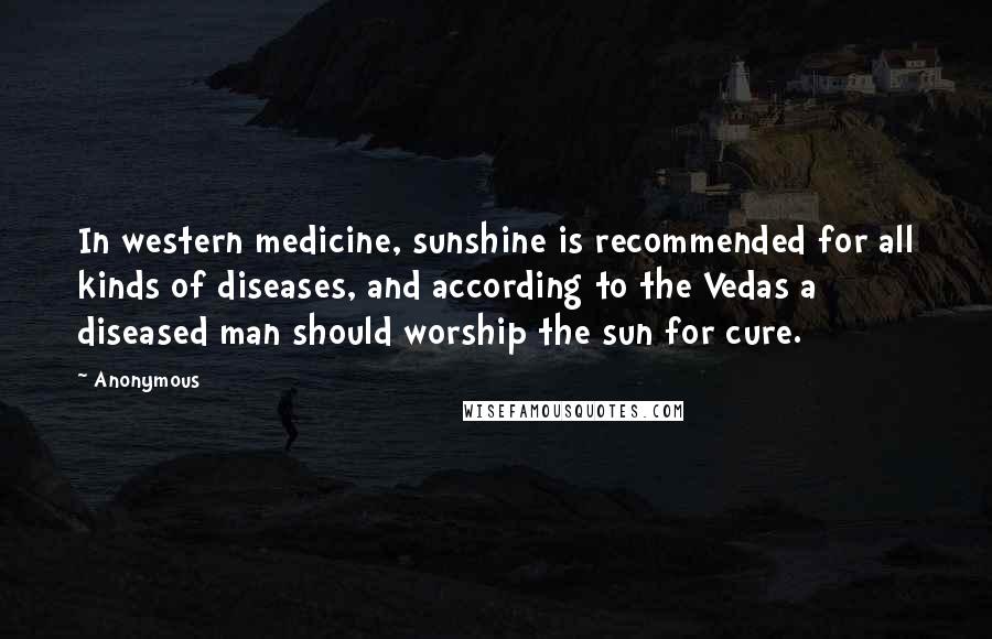 Anonymous Quotes: In western medicine, sunshine is recommended for all kinds of diseases, and according to the Vedas a diseased man should worship the sun for cure.