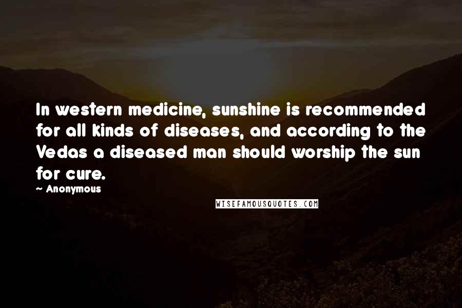 Anonymous Quotes: In western medicine, sunshine is recommended for all kinds of diseases, and according to the Vedas a diseased man should worship the sun for cure.