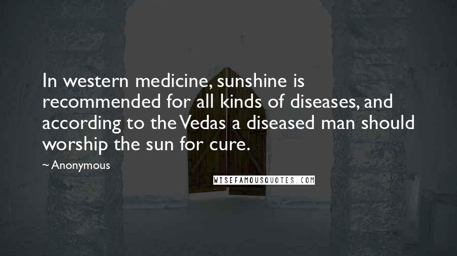 Anonymous Quotes: In western medicine, sunshine is recommended for all kinds of diseases, and according to the Vedas a diseased man should worship the sun for cure.