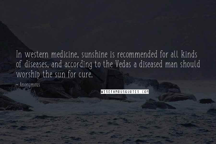 Anonymous Quotes: In western medicine, sunshine is recommended for all kinds of diseases, and according to the Vedas a diseased man should worship the sun for cure.