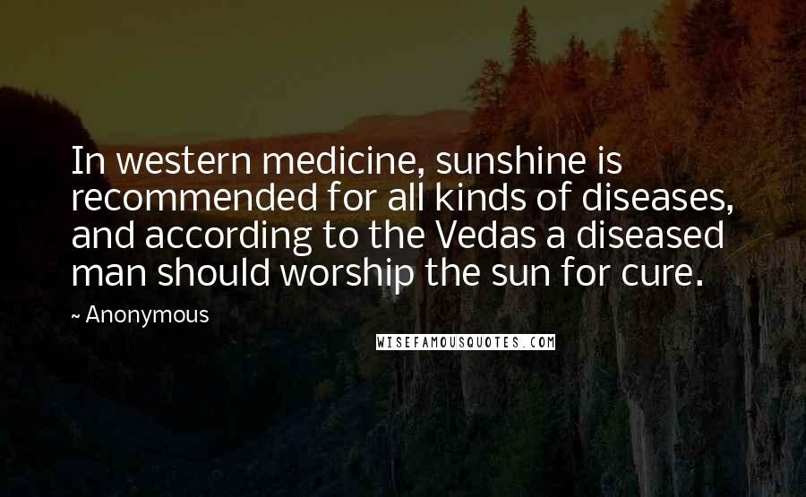 Anonymous Quotes: In western medicine, sunshine is recommended for all kinds of diseases, and according to the Vedas a diseased man should worship the sun for cure.