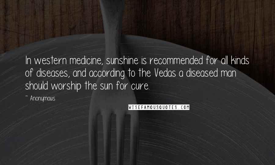 Anonymous Quotes: In western medicine, sunshine is recommended for all kinds of diseases, and according to the Vedas a diseased man should worship the sun for cure.