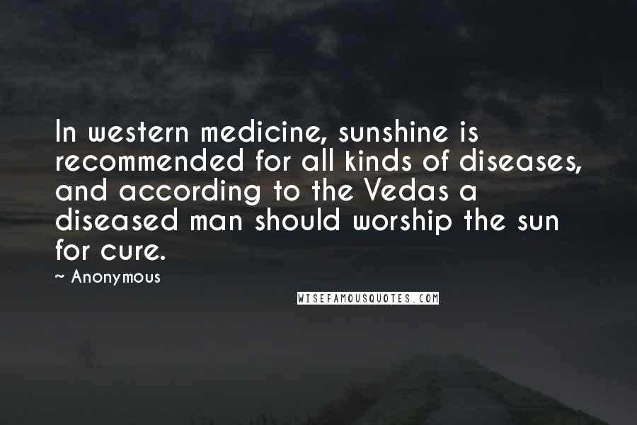 Anonymous Quotes: In western medicine, sunshine is recommended for all kinds of diseases, and according to the Vedas a diseased man should worship the sun for cure.