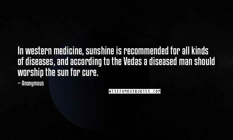 Anonymous Quotes: In western medicine, sunshine is recommended for all kinds of diseases, and according to the Vedas a diseased man should worship the sun for cure.