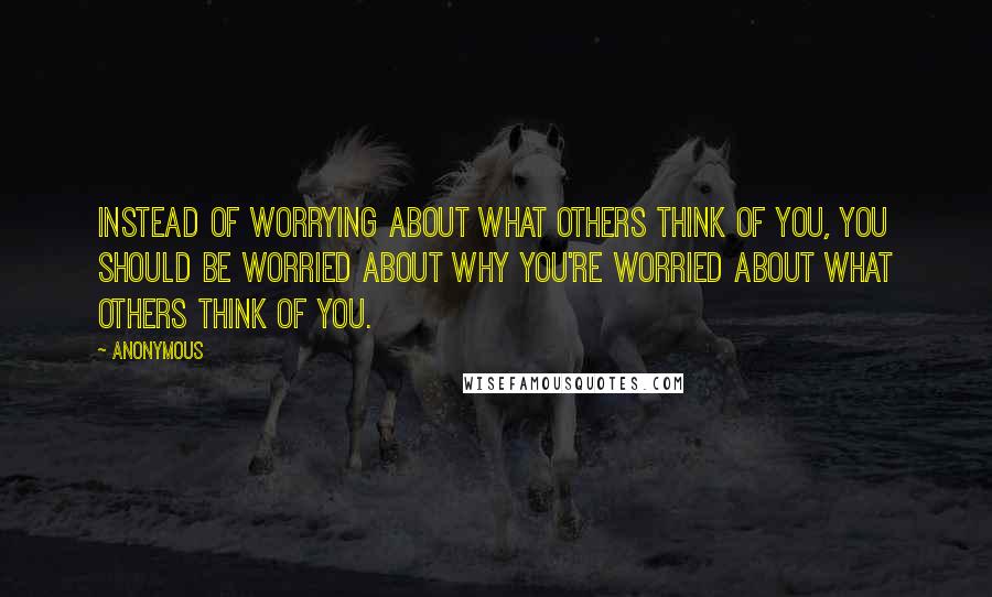 Anonymous Quotes: Instead of worrying about what others think of you, you should be worried about why you're worried about what others think of you.