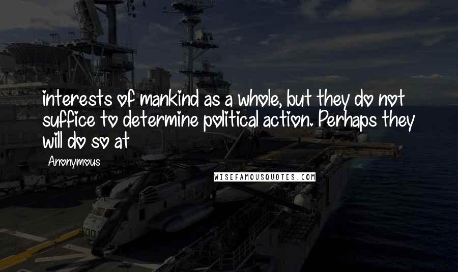 Anonymous Quotes: interests of mankind as a whole, but they do not suffice to determine political action. Perhaps they will do so at