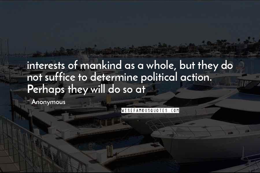 Anonymous Quotes: interests of mankind as a whole, but they do not suffice to determine political action. Perhaps they will do so at