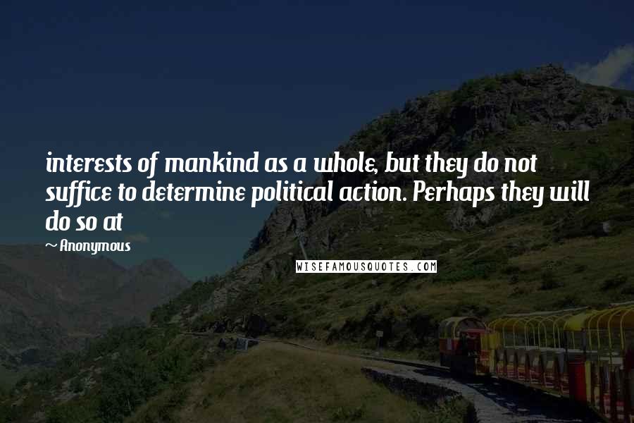 Anonymous Quotes: interests of mankind as a whole, but they do not suffice to determine political action. Perhaps they will do so at