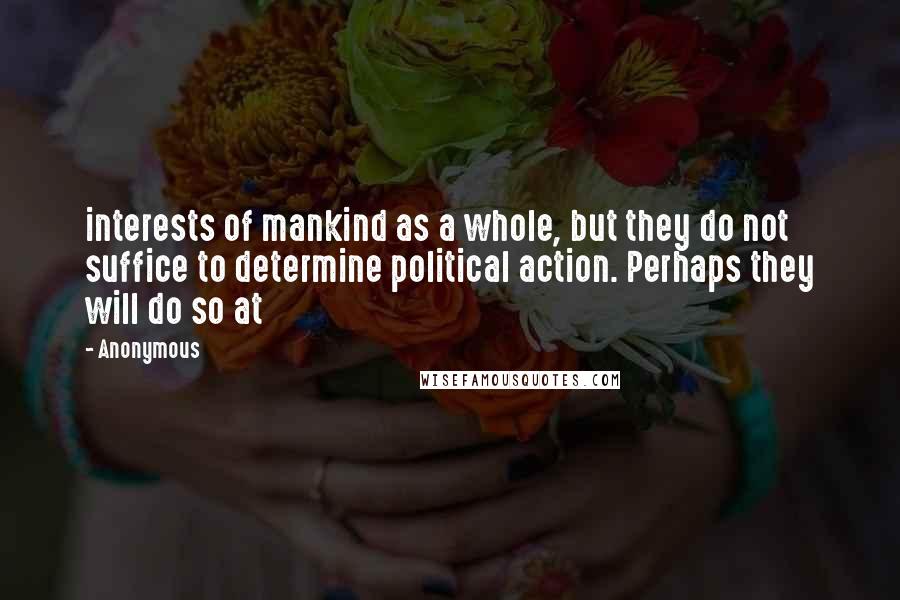 Anonymous Quotes: interests of mankind as a whole, but they do not suffice to determine political action. Perhaps they will do so at