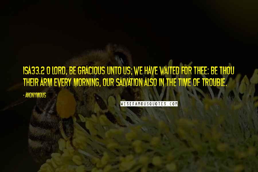 Anonymous Quotes: ISA33.2 O LORD, be gracious unto us; we have waited for thee: be thou their arm every morning, our salvation also in the time of trouble.