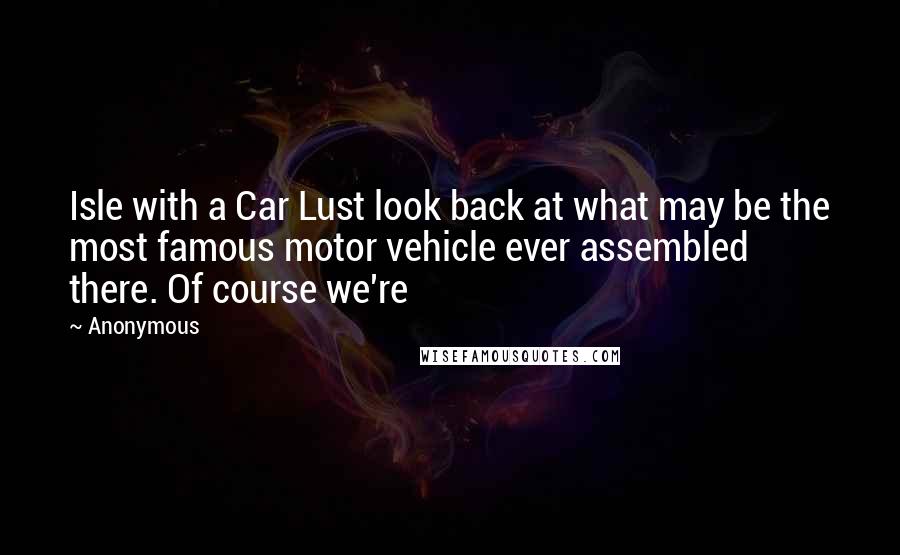 Anonymous Quotes: Isle with a Car Lust look back at what may be the most famous motor vehicle ever assembled there. Of course we're