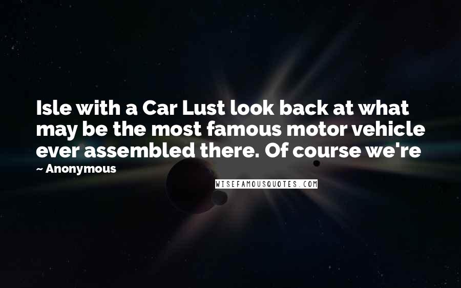 Anonymous Quotes: Isle with a Car Lust look back at what may be the most famous motor vehicle ever assembled there. Of course we're