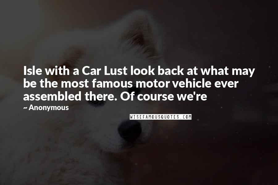 Anonymous Quotes: Isle with a Car Lust look back at what may be the most famous motor vehicle ever assembled there. Of course we're