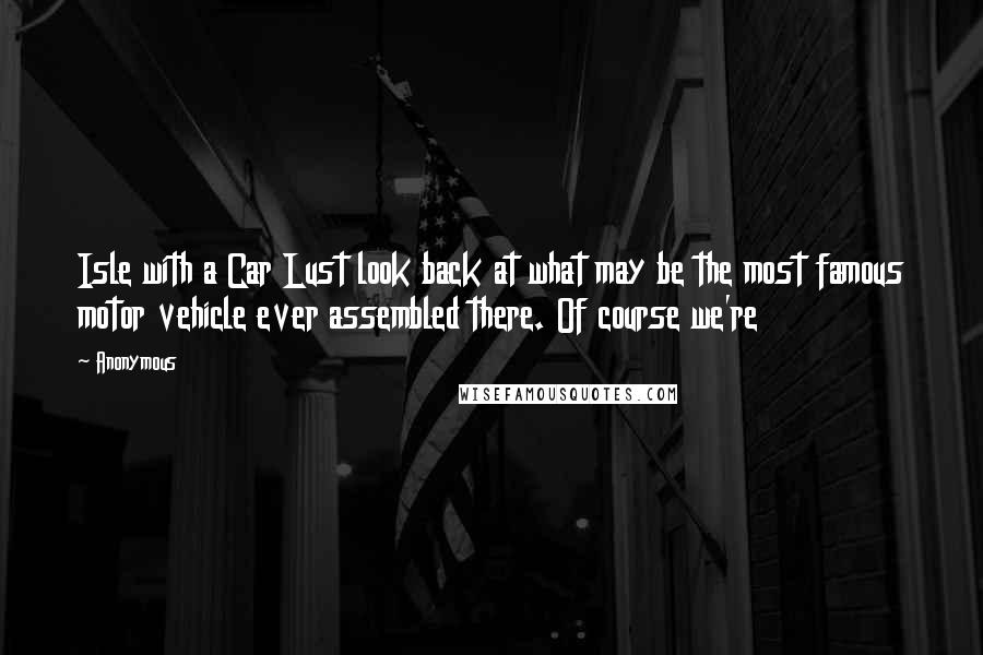 Anonymous Quotes: Isle with a Car Lust look back at what may be the most famous motor vehicle ever assembled there. Of course we're