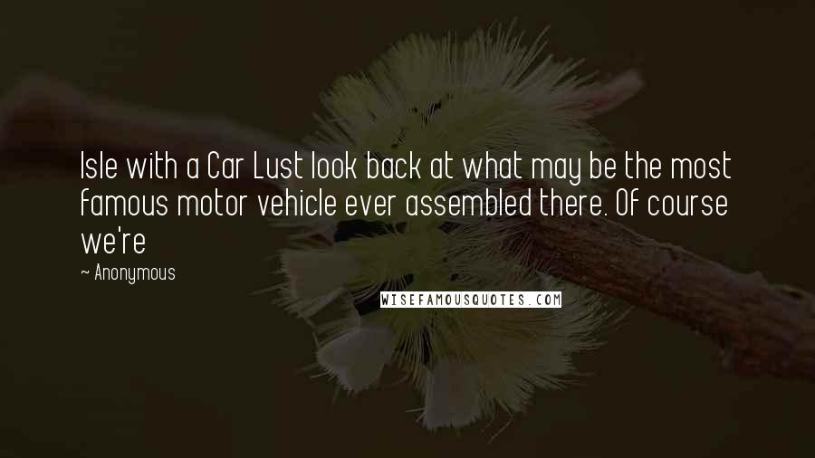 Anonymous Quotes: Isle with a Car Lust look back at what may be the most famous motor vehicle ever assembled there. Of course we're